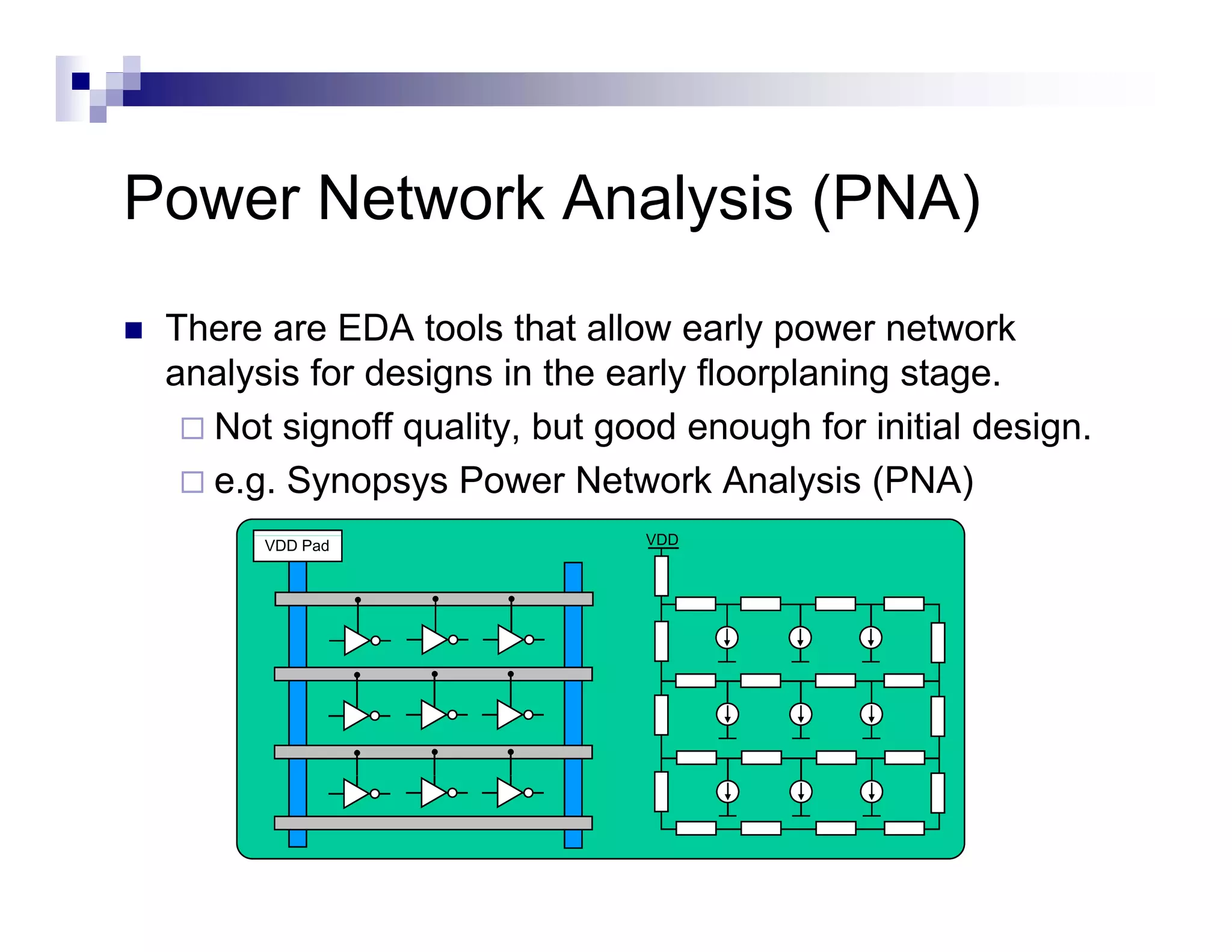 Power Network Analysis (PNA)
P     N t   kA l i
 There are EDA tools that allow early power network
 analysis for designs in the early floorplaning stage.
   Not i
   N t signoff quality, b t good enough f i iti l d i
              ff    lit but     d        h for initial design.
   e.g. Synopsys Power Network Analysis (PNA)
       VDD Pad                  VDD
 