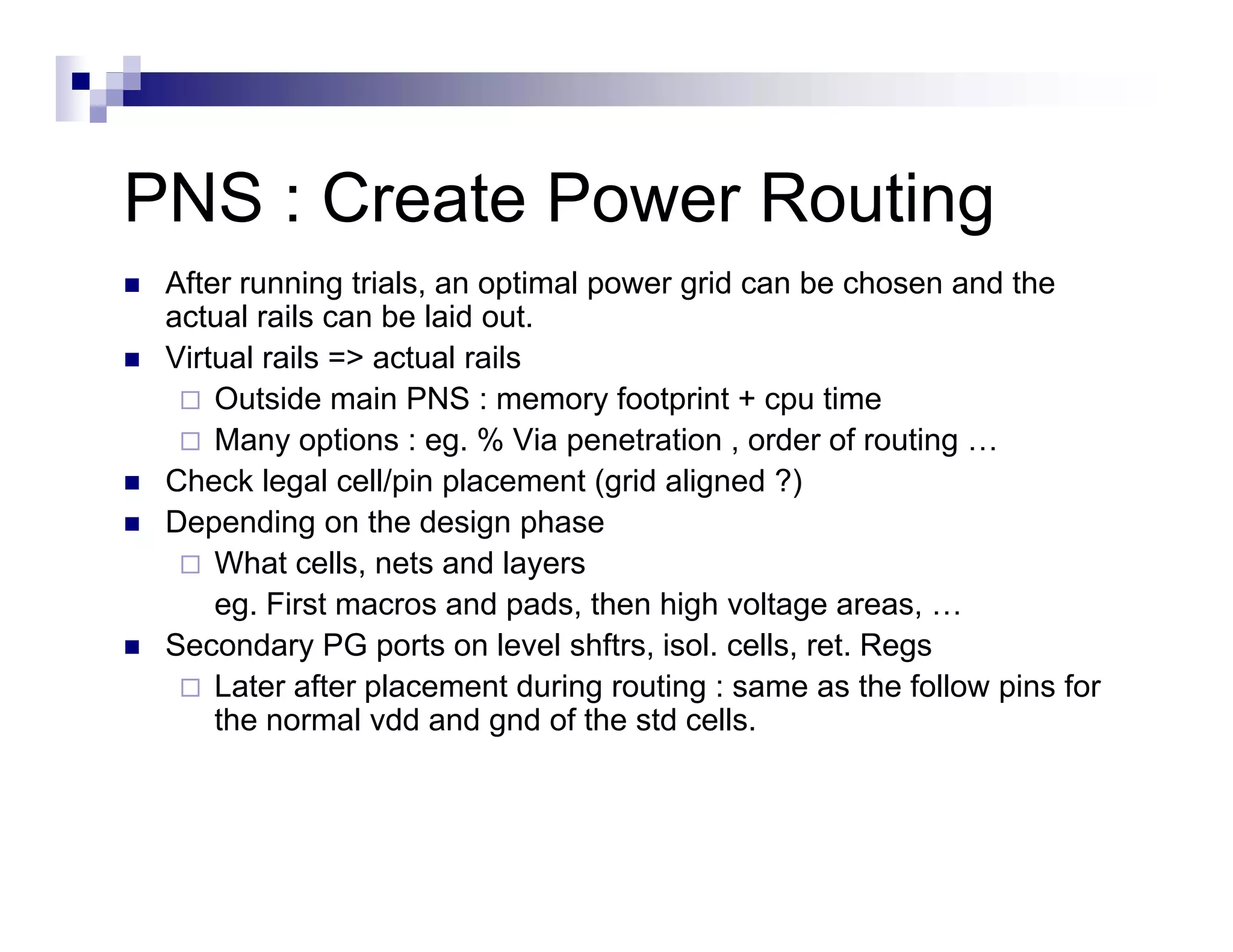 PNS : C t P
      Create Power R ti
                   Routing
 After running trials, an optimal p
               g     ,     p      power g can be chosen and the
                                        grid
 actual rails can be laid out.
 Virtual rails => actual rails
     Outside main PNS : memory footprint + cpu time
     Many options : eg. % Via penetration , order of routing …
 Check legal cell/pin placement (grid aligned ?)
 Depending on the design p
    p       g             g phase
     What cells, nets and layers
     eg. First macros and pads, then high voltage areas, …
 Seco da y G ports on e e shftrs, so cells, et egs
 Secondary PG po ts o level s t s, isol. ce s, ret. Regs
     Later after placement during routing : same as the follow pins for
     the normal vdd and gnd of the std cells.
 