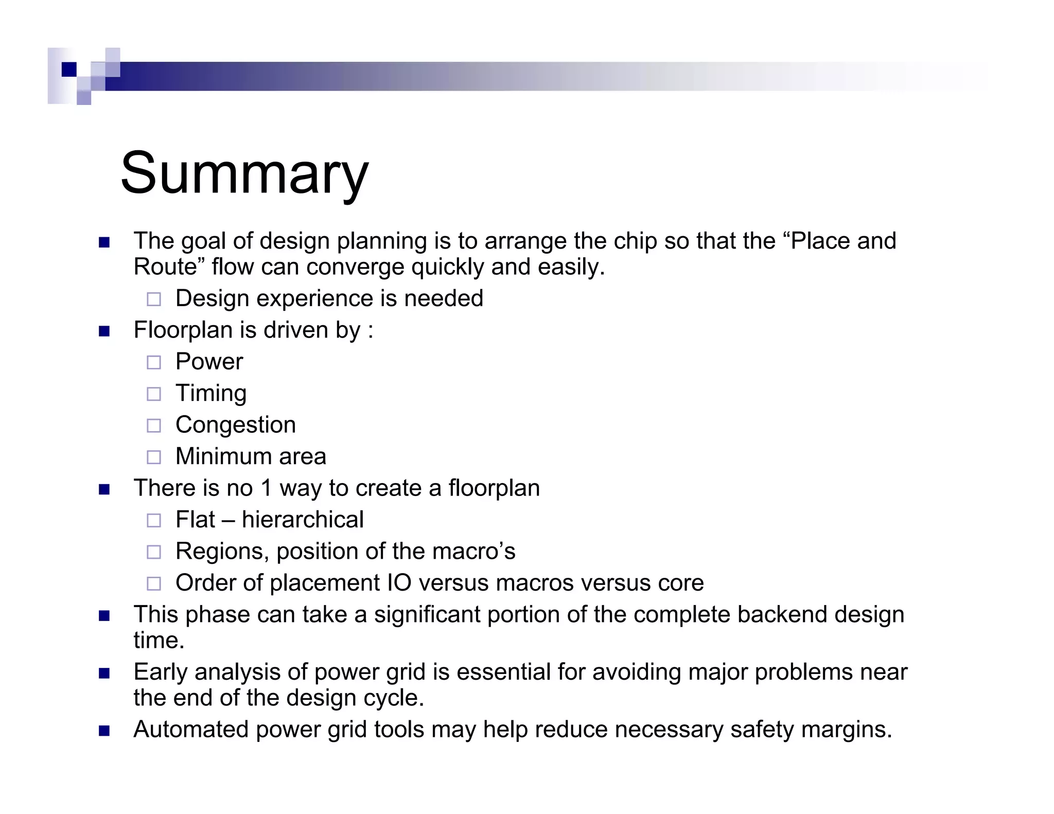 Summary
The goal of design p
     g           g planning is to arrange the chip so that the “Place and
                              g           g        p
Route” flow can converge quickly and easily.
    Design experience is needed
Floorplan is driven by :
    Power
    P
    Timing
    Congestion
    Minimum area
There is no 1 way to create a floorplan
    Flat – hierarchical
    Regions, p
       g     , position of the macro’s
    Order of placement IO versus macros versus core
This phase can take a significant portion of the complete backend design
time.
Early
E l analysis of power grid i essential f avoiding major problems near
          l i f              id is     ti l for  idi    j       bl
the end of the design cycle.
Automated power grid tools may help reduce necessary safety margins.
 