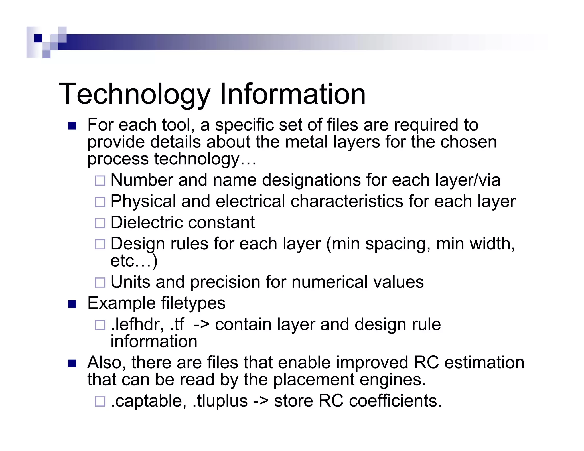Technology I f
T h l      Information
                  ti
  For each tool, a specific set of files are required to
  provide details about the metal layers for the chosen
  process technology…
     Number and name designations for each layer/via
     Physical d l t i l h
     Ph i l and electrical characteristics f each l
                                      t i ti for      h layer
     Dielectric constant
     Design rules for each layer (min spacing, min width,
     etc…) )
     Units and precision for numerical values
  Example filetypes
         p       yp
     .lefhdr, .tf -> contain layer and design rule
     information
  Also, there are files that enable improved RC estimation
  that can be read by the placement engines.
     .captable, .tluplus -> store RC coefficients.
 