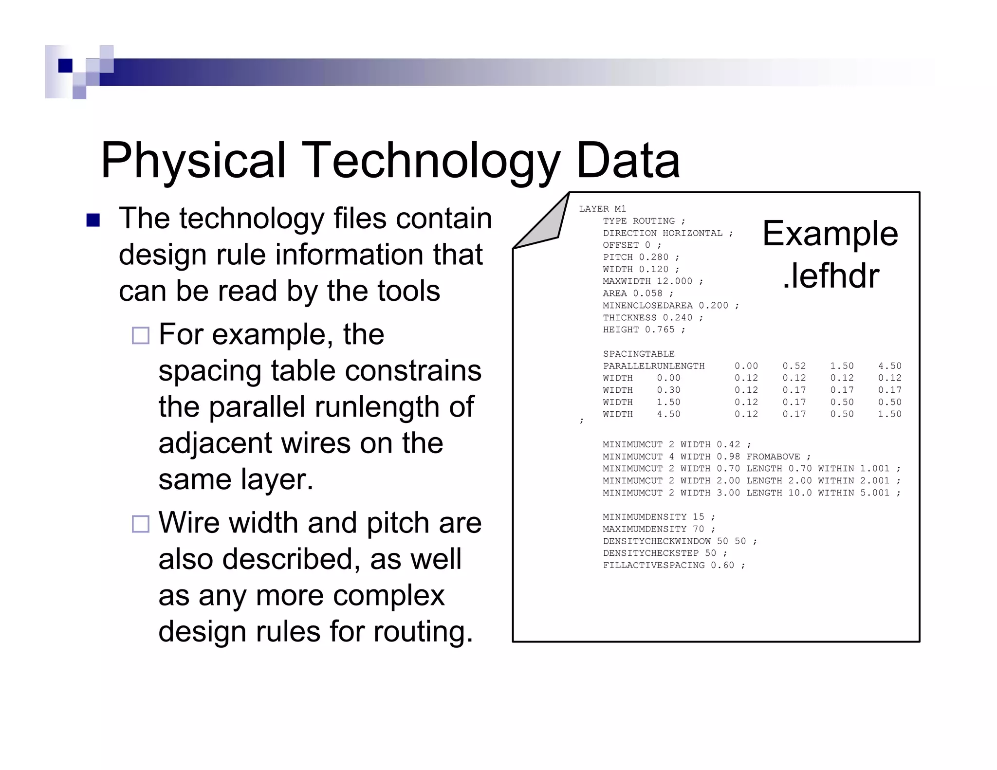 Physical Technology D t
Ph i l T h l        Data
The technology files contain
                               LAYER M1


                                                                     Example
                                   TYPE ROUTING ;
                                   DIRECTION HORIZONTAL ;

design rule information that
                                   OFFSET 0 ;
                                   PITCH 0.280 ;



can be read by the tools
                                   WIDTH 0.120 ;
                                   MAXWIDTH 12.000 ;
                                   AREA 0.058 ;
                                                                      .lefhdr
                                   MINENCLOSEDAREA 0.200 ;
                                   THICKNESS 0.240 ;

  For example, the
       example                     HEIGHT 0.765 ;

                                   SPACINGTABLE

  spacing table constrains         PARALLELRUNLENGTH
                                   WIDTH
                                   WIDTH
                                            0.00
                                            0.30
                                                              0.00
                                                              0.12
                                                              0.12
                                                                         0.52
                                                                         0.12
                                                                         0.17
                                                                                 1.50
                                                                                 0.12
                                                                                 0.17
                                                                                        4.50
                                                                                        0.12
                                                                                        0.17

  the parallel runlength of    ;
                                   WIDTH
                                   WIDTH
                                            1.50
                                            4.50
                                                              0.12
                                                              0.12
                                                                         0.17
                                                                         0.17
                                                                                 0.50
                                                                                 0.50
                                                                                        0.50
                                                                                        1.50


  adjacent wires on the
    dj     t i        th           MINIMUMCUT
                                   MINIMUMCUT
                                                2
                                                4
                                                    WIDTH
                                                    WIDTH
                                                            0.42
                                                            0.98
                                                                   ;
                                                                   FROMABOVE ;

  same layer.
                                   MINIMUMCUT   2   WIDTH   0.70   LENGTH 0.70 WITHIN 1.001 ;
                                   MINIMUMCUT   2   WIDTH   2.00   LENGTH 2.00 WITHIN 2.001 ;
                                   MINIMUMCUT   2   WIDTH   3.00   LENGTH 10.0 WITHIN 5.001 ;


  Wire width and pitch are         MINIMUMDENSITY 15 ;
                                   MAXIMUMDENSITY 70 ;
                                   DENSITYCHECKWINDOW 50 50 ;

  also described, as well          DENSITYCHECKSTEP 50 ;
                                   FILLACTIVESPACING 0.60 ;


  as any more complex
  design rules for routing
                    routing.
 