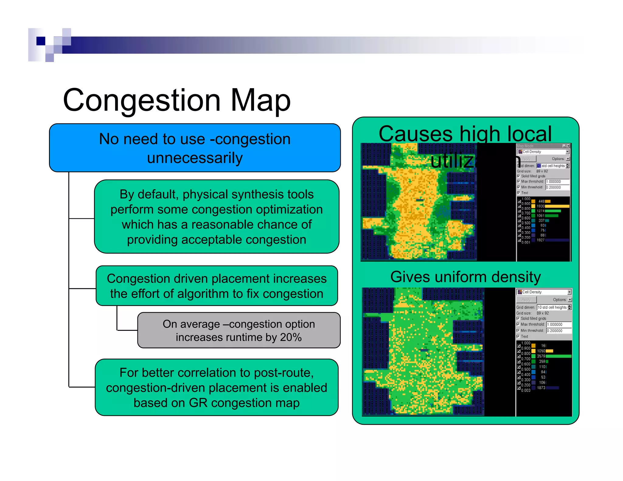 Congestion M
C     ti Map
 No need to use -congestion                   Causes high local
       unnecessarily                              utilization
   By default, physical synthesis tools
  perform some congestion optimization
    which has a reasonable chance of
     providing acceptable congestion


  Congestion driven placement increases        Gives uniform density
                                               G        f
  the effort of algorithm to fix congestion

            On average –congestion option
              increases runtime by 20%


    For better correlation to post-route,
  congestion-driven placement s enabled
  co gest o d e p ace e t is e ab ed
      based on GR congestion map
 
