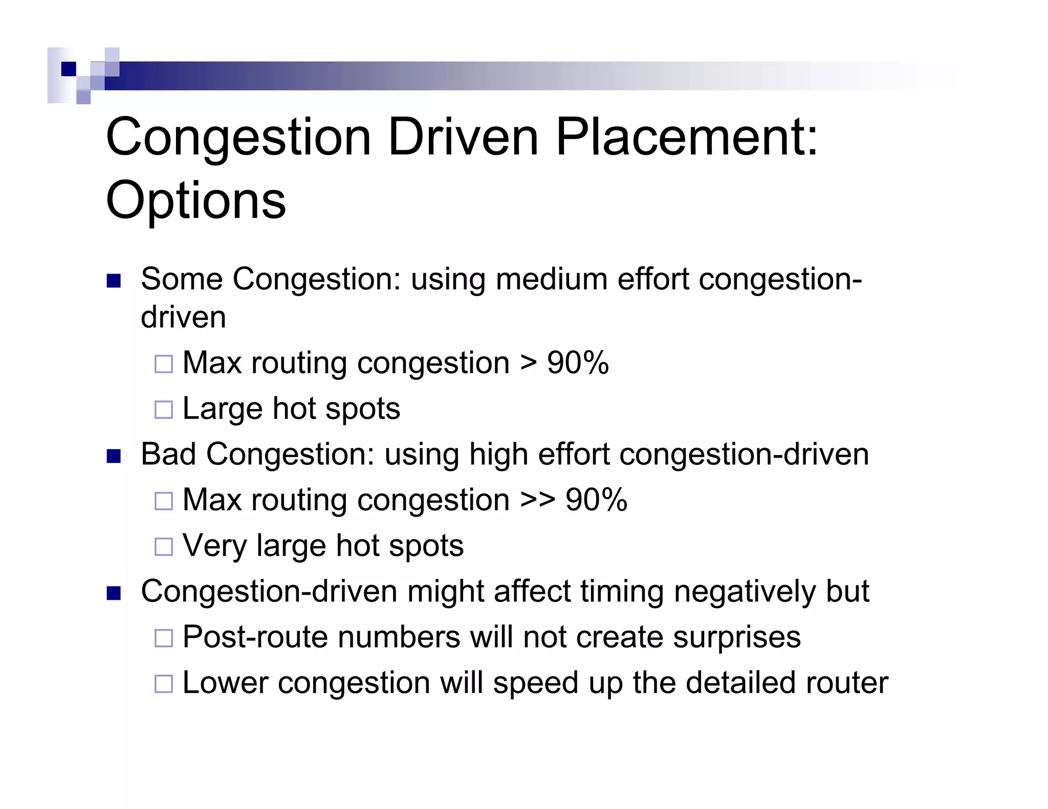 Congestion Driven Placement:
Options
 Some Congestion: using medium effort congestion-
 driven
    Max
    M routing congestion > 90%
            ti          ti
    Large hot spots
 Bad Congestion: using high effort congestion-driven
    Max routing congestion >> 90%
    Very large hot spots
        y g         p
 Congestion-driven might affect timing negatively but
    Post-route numbers will not create surprises
    Lower congestion will speed up the detailed router
 