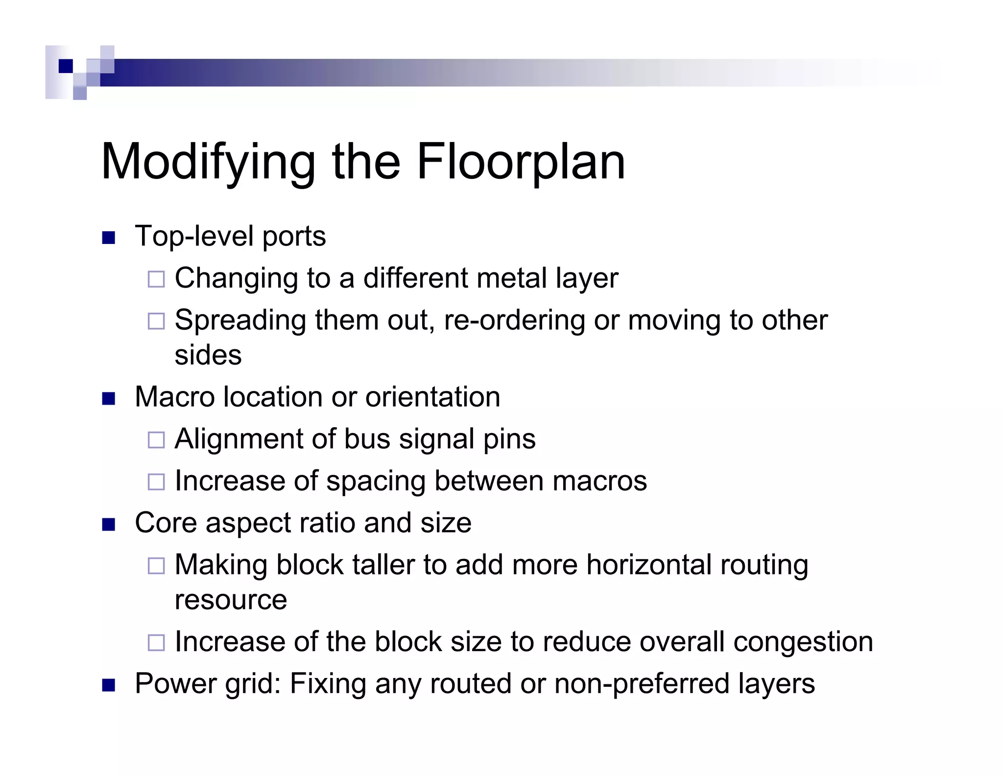 Modifying the Floorplan
M dif i th Fl       l
 Top level
 Top-level ports
   Changing to a different metal layer
   Spreading them out, re-ordering or moving to other
   sides
 Macro location or orientation
   Alignment of bus signal pins
   Increase of spacing between macros
 Core aspect ratio and size
        p
   Making block taller to add more horizontal routing
   resource
   Increase of the block size t reduce overall congestion
   I           f th bl k i to d               ll       ti
 Power grid: Fixing any routed or non-preferred layers
 