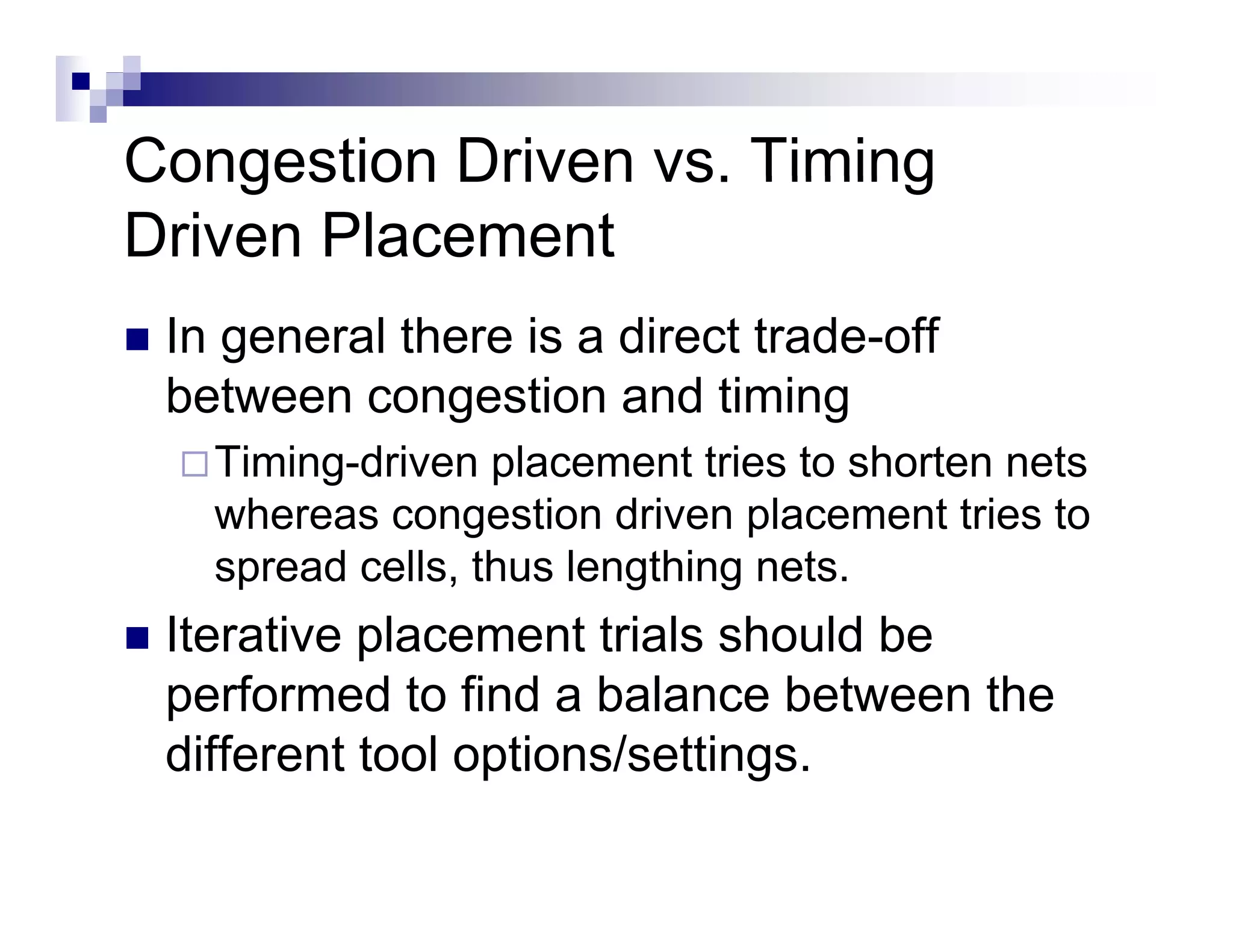 Congestion Driven vs. Timing
Driven Placement
 In general there is a direct trade-off
 between congestion and timing
              g                  g
   Timing-driven placement tries to shorten nets
   whereas congestion driven p
                g              placement tries to
   spread cells, thus lengthing nets.
 Iterative placement trials should be
           p
 performed to find a balance between the
 different tool options/settings.
                 p            g
 