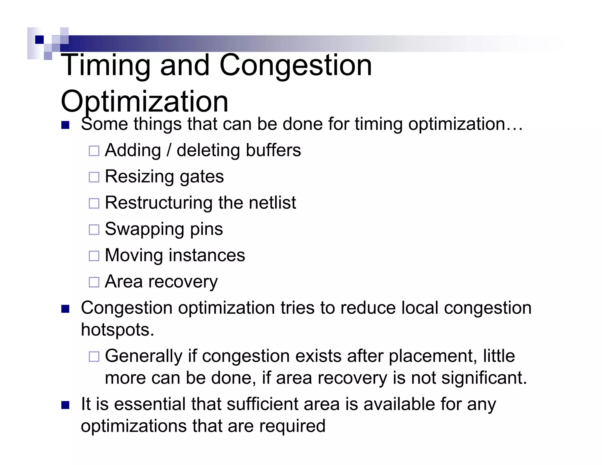 Timing and Congestion
Optimization
 Some things that can be done for timing optimization…
      Adding deleting buffers
      Addi / d l ti b ff
      Resizing gates
      Restructuring the netlist
      Swapping pins
      Moving instances
            g
      Area recovery
 Congestion optimization tries to reduce local congestion
 hotspots.
      Generally if congestion exists after placement, little
      more can be done if area recovery is not significant
                    done,                          significant.
 It is essential that sufficient area is available for any
 optimizations that are required
 