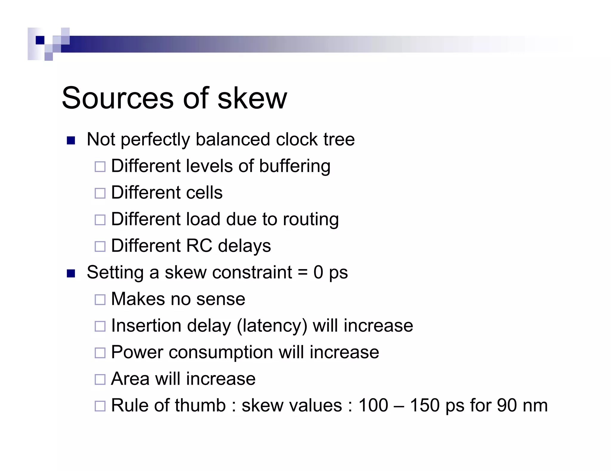 Sources of skew
S        f k
 Not perfectly balanced clock tree
     p       y
   Different levels of buffering
   Different cells
   Different load due to routing
   Different RC delays
 Setting a skew constraint = 0 ps
 S
   Makes no sense
   Insertion delay (latency) will increase
   Power consumption will increase
   Area will increase
   Rule of thumb : skew values : 100 – 150 ps for 90 nm
 