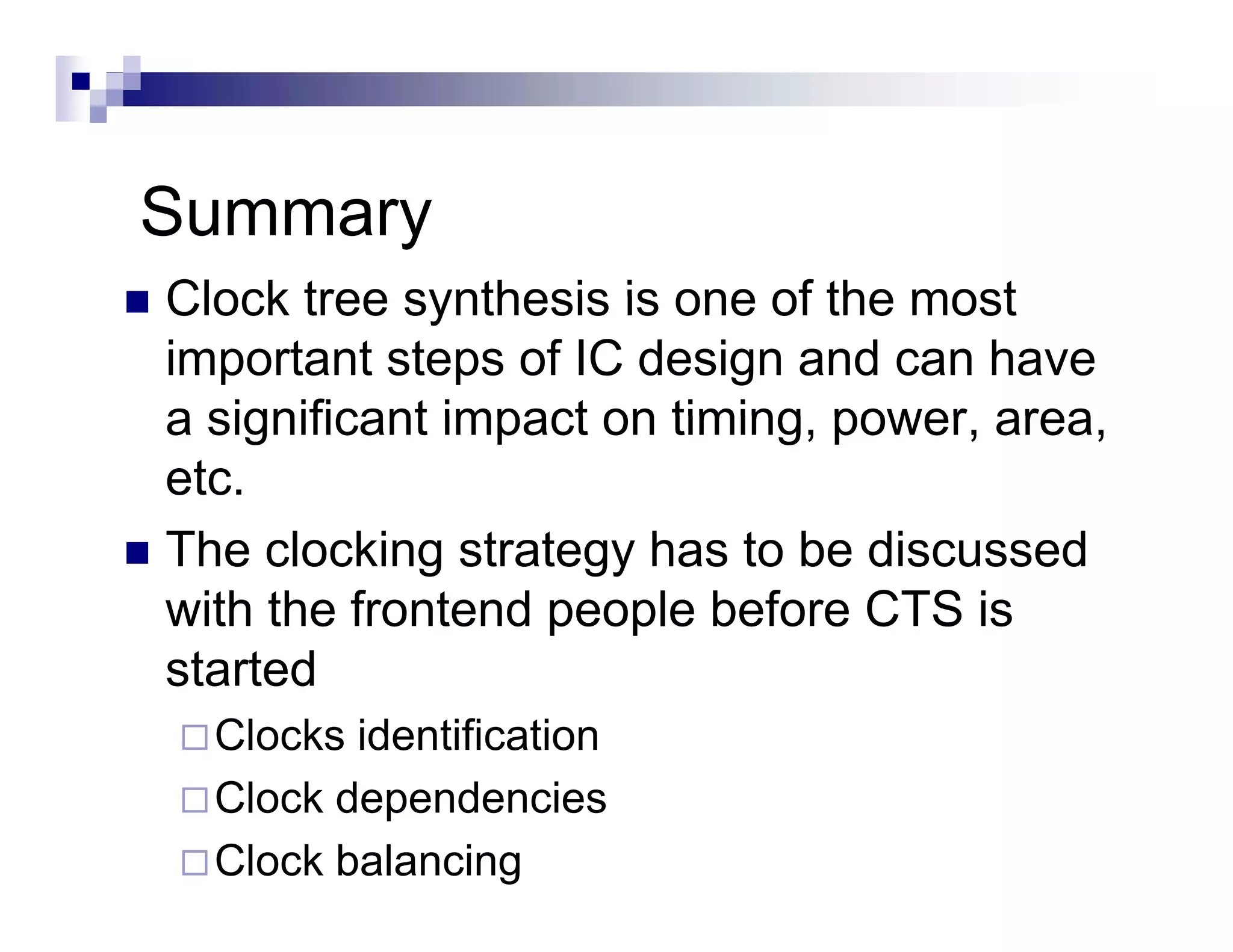 Summary
Clock tree synthesis is one of the most
important steps of IC design and can have
a significant impact on timing power area
                        timing, power, area,
etc.
The l ki
Th clocking strategy h t b di
                t t    has to be discussedd
with the frontend people before CTS is
started
 t t d
  Clocks identification
  Clock dependencies
  Clock balancing
 