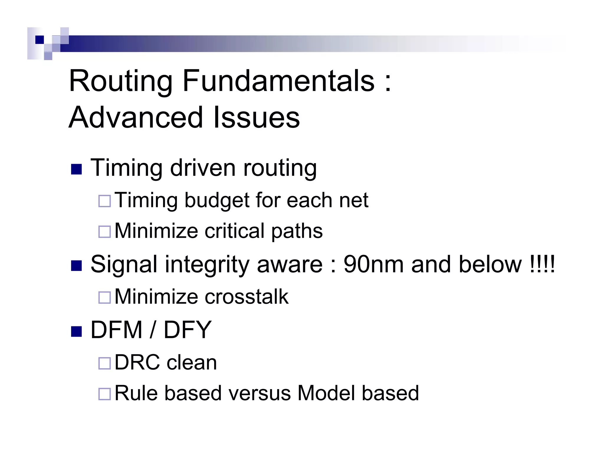 Routing Fundamentals :
Advanced Issues
 Timing driven routing
   Timing budget for each net
   Minimize critical paths
 Signal integrity aware : 90nm and below !!!!
   Minimize crosstalk
 DFM / DFY
   DRC clean
   Rule based versus Model based
 
