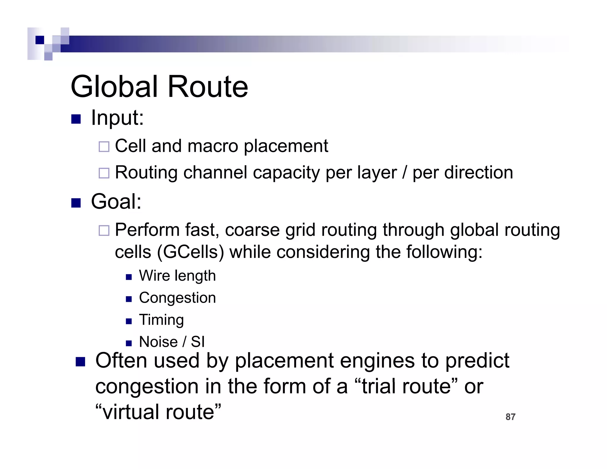 Global Route
 Input:
   Cell and macro placement
   Routing channel capacity per layer / per direction
 Goal:
   Perform fast, coarse grid routing through global routing
   cells (GCells) while considering the following:
      Wire length
      Congestion
      Timing
      Noise / SI
 Often used by placement engines to predict
 congestion in the form of a “trial ro te” or
                                    route”
 “virtual route”                              87
 