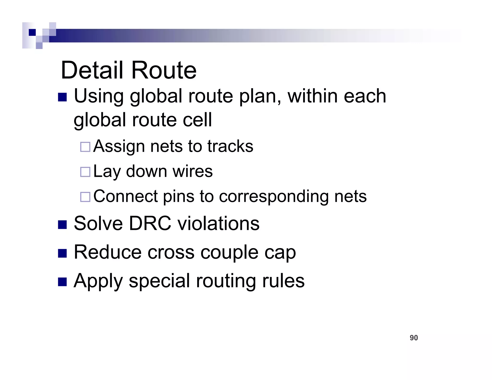 Detail Route
 Using global route plan, within each
 global route cell
   Assign nets to tracks
   Lay down wires
   L d        i
   Connect pins to corresponding nets
 Solve DRC violations
 Reduce cross couple cap
                    p     p
 Apply special routing rules

                                        90
 