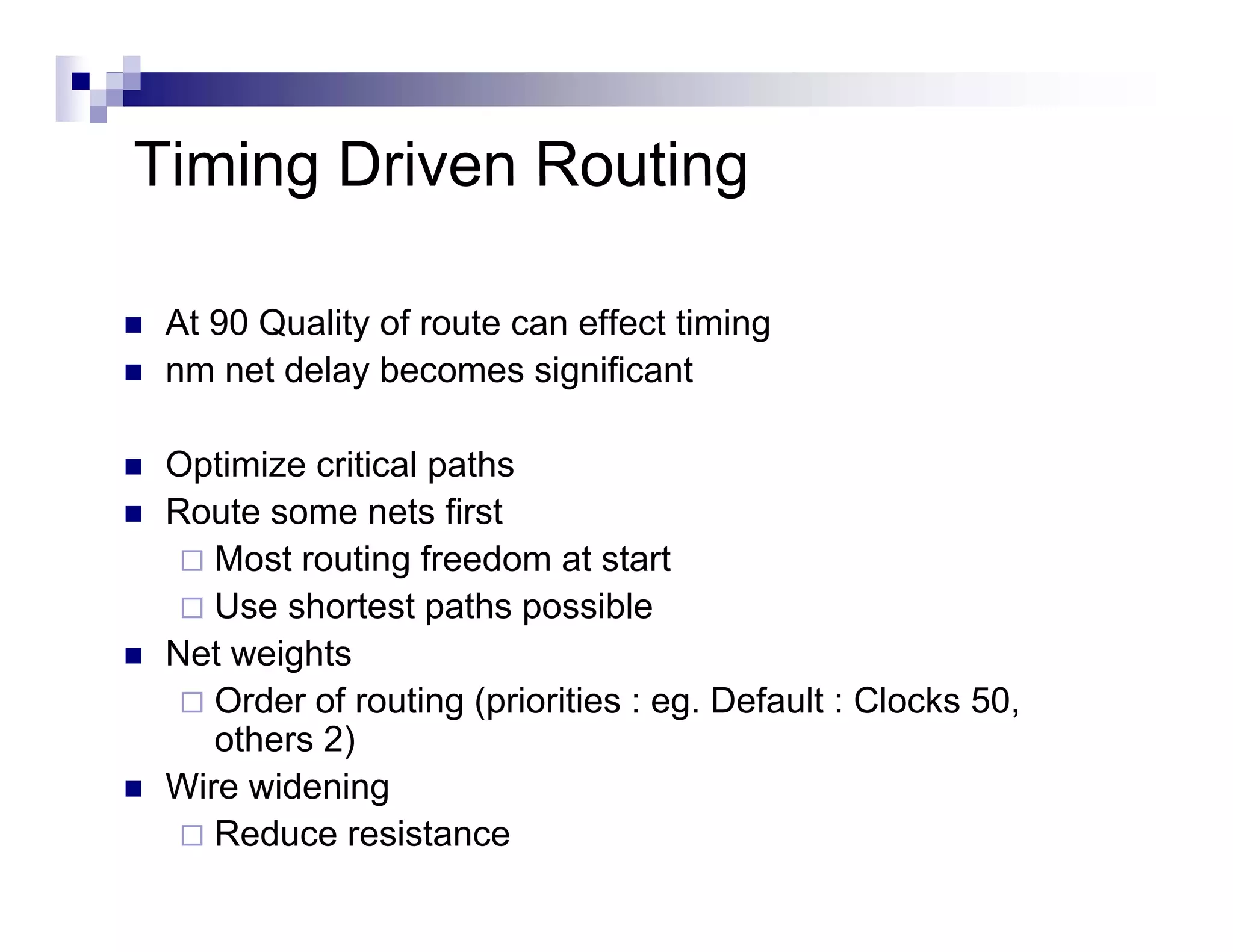 Timing Driven Routing

 At 90 Quality of route can effect timing
 nm net delay becomes significant

 Optimize critical paths
 Route some nets first
    Most routing freedom at start
    Use shortest paths possible
 Net weights
    Order of routing (priorities : eg. Default : Clocks 50,
    others 2)
 Wire id i
 Wi widening
    Reduce resistance
 