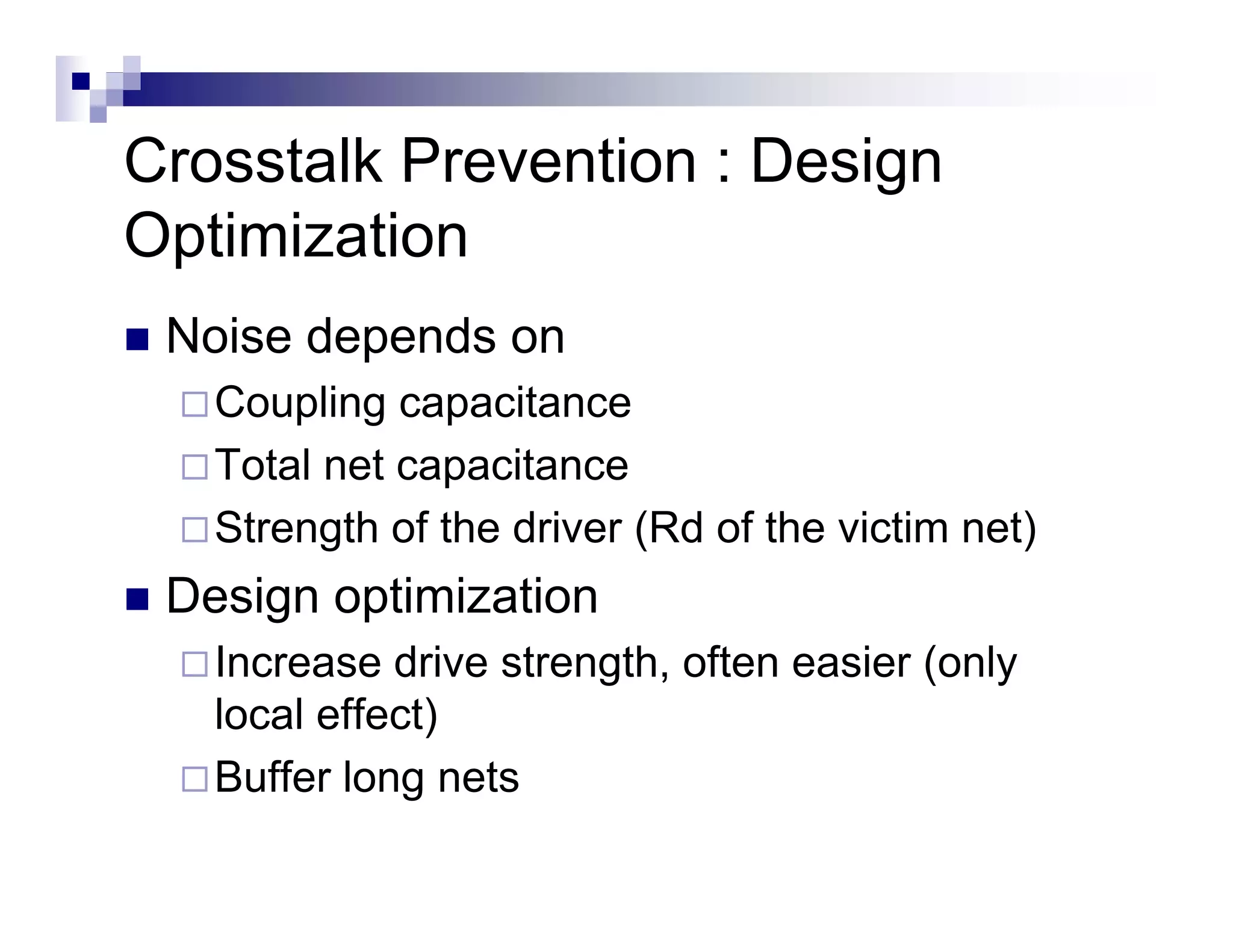 Crosstalk Prevention : Design
Optimization
 Noise depends on
   Coupling capacitance
   Total net capacitance
   Strength of the driver (Rd of the victim net)
 Design optimization
   Increase drive strength often easier (only
                  strength,
   local effect)
   Buffer long nets
 