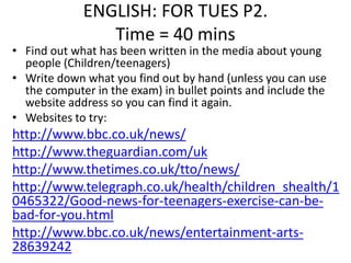 ENGLISH: FOR TUES P2. 
Time = 40 mins 
• Find out what has been written in the media about young 
people (Children/teenagers) 
• Write down what you find out by hand (unless you can use 
the computer in the exam) in bullet points and include the 
website address so you can find it again. 
• Websites to try: 
http://www.bbc.co.uk/news/ 
http://www.theguardian.com/uk 
http://www.thetimes.co.uk/tto/news/ 
http://www.telegraph.co.uk/health/children_shealth/1 
0465322/Good-news-for-teenagers-exercise-can-be-bad- 
for-you.html 
http://www.bbc.co.uk/news/entertainment-arts- 
28639242 
