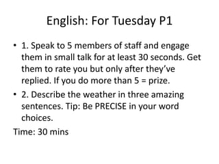 English: For Tuesday P1 
• 1. Speak to 5 members of staff and engage 
them in small talk for at least 30 seconds. Get 
them to rate you but only after they’ve 
replied. If you do more than 5 = prize. 
• 2. Describe the weather in three amazing 
sentences. Tip: Be PRECISE in your word 
choices. 
Time: 30 mins 
