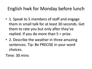 English hwk for Monday before lunch 
• 1. Speak to 5 members of staff and engage 
them in small talk for at least 30 seconds. Get 
them to rate you but only after they’ve 
replied. If you do more than 5 = prize. 
• 2. Describe the weather in three amazing 
sentences. Tip: Be PRECISE in your word 
choices. 
Time: 30 mins 
