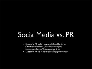 Socia Media vs. PR
 •   Klassische PR sieht im wesentlichen klassische
     Öffentlichkeitsarbeit (Veröffentlichung von
     Pressemitteilungen,Veranstaltungen) vor
 •   Klassische PR ist in der Regel kampagnenbezogen
 