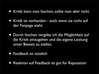 • Kritik kann man löschen, sollte man aber nicht
• Kritik ist vorhanden - auch wenn sie nicht auf
  der Fanpage steht

• Durch löschen vergebe ich die Möglichkeit auf
  die Kritik einzugehen und die eigene Leistung
  unter Beweis zu stellen.

• Feedback ist nützlich
• Reaktion auf Feedback ist gut für Reputation
 