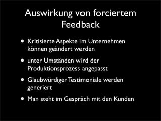 Auswirkung von forciertem
         Feedback
• Kritisierte Aspekte im Unternehmen
  können geändert werden
• unter Umständen wird der
  Produktionsprozess angepasst
• Glaubwürdiger Testimoniale werden
  generiert
• Man steht im Gespräch mit den Kunden
 