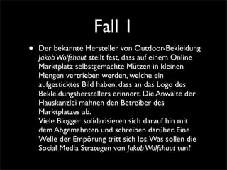 Fall 1
•   Der bekannte Hersteller von Outdoor-Bekleidung
    Jakob Wolfshaut stellt fest, dass auf einem Online
    Marktplatz selbstgemachte Mützen in kleinen
    Mengen vertrieben werden, welche ein
    aufgesticktes Bild haben, dass an das Logo des
    Bekleidungsherstellers erinnert. Die Anwälte der
    Hauskanzlei mahnen den Betreiber des
    Marktplatzes ab.
    Viele Blogger solidarisieren sich darauf hin mit
    dem Abgemahnten und schreiben darüber. Eine
    Welle der Empörung tritt sich los. Was sollen die
    Social Media Strategen von Jakob Wolfshaut tun?
 