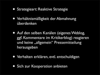 • Strategieart: Reaktive Strategie
• Verhältnismäßigkeit der Abmahnung
  überdenken

• Auf den selben Kanälen (eigenes Weblog,
  ggf. Kommentare im Kritikerblog) reagieren
  und keine „allgemein“ Pressemitteilung
  herausgeben

• Verhalten erklären, evtl. entschuldigen
• Sich zur Kooperation anbieten
 