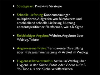 •   Strategieart: Proaktive Strategie

•   Schnelle Lieferung: Kundenmeinungen
    multiplizieren, Aufgreifen von Bürotweets und
    anschließend schnelle Lieferung. Nutzung
    contentspeziﬁscher Plattformen, wie z.B. Qype

•   Reichhaltiges Angebot: Website, Angebote über
    Weblog, Twitter

•   Angemessene Preise: Transparente Darstellung
    über Preiszusammensetzung -> Artikel im Weblog

•   Hygieneselbstverständnis: Artikel in Weblog über
    Hygiene in der Küche, Fotos oder Videos auf z.B.
    YouTube aus der Küche veröffentlichen.
 