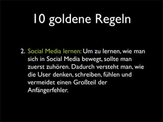 10 goldene Regeln

2. Social Media lernen: Um zu lernen, wie man
   sich in Social Media bewegt, sollte man
   zuerst zuhören. Dadurch versteht man, wie
   die User denken, schreiben, fühlen und
   vermeidet einen Großteil der
   Anfängerfehler.
 