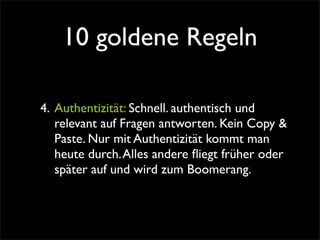 10 goldene Regeln

4. Authentizität: Schnell. authentisch und
   relevant auf Fragen antworten. Kein Copy &
   Paste. Nur mit Authentizität kommt man
   heute durch. Alles andere ﬂiegt früher oder
   später auf und wird zum Boomerang.
 