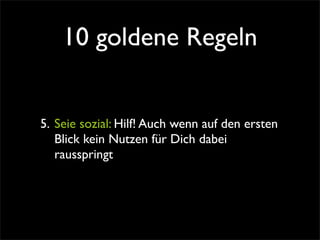 10 goldene Regeln


5. Seie sozial: Hilf! Auch wenn auf den ersten
   Blick kein Nutzen für Dich dabei
   rausspringt
 