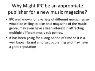 Why Might IPC be an appropriate 
publisher for a new music magazine? 
• IPC was known for a variety of different magazines so 
would be willing to take on a magazine of the music 
genre, may even have a keen interest in attracting 
multiple different music sub genres. 
• It has been going for a long period of time so it is a 
well known brand amongst publishing and may have 
a good reputation 
