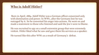 Who is Adolf Hitler?
Born in April, 1889. Adolf Hitler was a German officer concerned only
with domination and power. In WW1, after the Germans lost he was
outraged by it. So he converted his anger into actions. He went on and
made a statement to those who listened and said the Jew’s were to blame.
He was recruited to spy on a small extremist group that were extremely
violent. Hitler liked what he saw and gave them his services as a speaker.
He turned like this after WW1 as a result of Germany’s defeat.
 