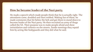 How he became leader of the Nazi party.
He made a speech which made people think that he is actually right. The
attendants came, doubled and then trebled. Making fun of them, he
made comments that hit below the belt and got them to stand down to
become leader of the Nazi party. He then recruited an army of thugs
called the SA. Their purpose was to make people afraid and show
intimidation and violence on the streets. Inside meetings they repaid
him by acting like bodyguards and they did what he said.
 