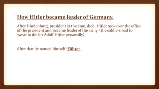 How Hitler became leader of Germany.
After Hindenburg, president at the time, died. Hitler took over the office
of the president and became leader of the army (the soldiers had to
swear to die for Adolf Hitler personally).
After that he named himself; Führer
 