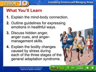 Click the mouse button or press the
space bar to display information.
1. Explain the mind-body connection.
What You’ll Learn
2. Outline guidelines for expressing
emotions in healthful ways.
3. Discuss hidden anger,
anger cues, and anger-
management skills.
4. Explain the bodily changes
caused by stress during
each of the three stages of the
general adaptation syndrome.
 