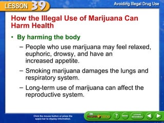 How the Illegal Use of Marijuana Can Harm Health  By harming the body   People who use marijuana may feel relaxed, euphoric, drowsy, and have an  increased appetite.  Smoking marijuana damages the lungs and respiratory system.  Long-term use of marijuana can affect the reproductive system.  