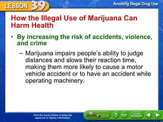How the Illegal Use of Marijuana Can Harm Health  By increasing the risk of accidents, violence, and crime    Marijuana impairs people ’s ability to judge distances and slows their reaction time, making them more likely to cause a motor vehicle accident or to have an accident while operating machinery. 