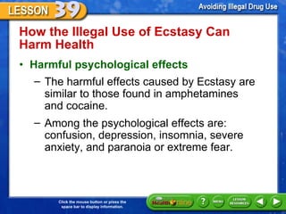How the Illegal Use of Ecstasy Can  Harm Health  Harmful psychological effects   The harmful effects caused by Ecstasy are similar to those found in amphetamines  and cocaine.  Among the psychological effects are: confusion, depression, insomnia, severe anxiety, and paranoia or extreme fear.  