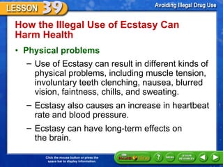 How the Illegal Use of Ecstasy Can  Harm Health  Physical problems   Use of Ecstasy can result in different kinds of physical problems, including muscle tension, involuntary teeth clenching, nausea, blurred vision, faintness, chills, and sweating.  Ecstasy also causes an increase in heartbeat rate and blood pressure.  Ecstasy can have long-term effects on  the brain.  