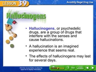 Hallucinogens Hallucinogens , or psychedelic drugs, are a group of drugs that interfere with the senses and  cause hallucinations.  A hallucination is an imagined experience that seems real.  The effects of hallucinogens may last for several days.  