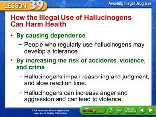 How the Illegal Use of Hallucinogens Can Harm Health  By causing dependence People who regularly use hallucinogens may develop a tolerance.  By increasing the risk of accidents, violence, and crime  Hallucinogens impair reasoning and judgment, and slow reaction time.  Hallucinogens can increase anger and aggression and can lead to violence. 