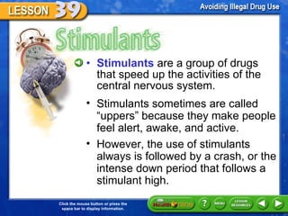 Stimulants Stimulants   are a group of drugs that speed up the activities of the central nervous system. Stimulants sometimes are called  “uppers” because they make people feel alert, awake, and active.  However, the use of stimulants always is followed by a crash, or the intense down period that follows a stimulant high. 