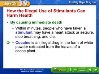 How the Illegal Use of Stimulants Can Harm Health  By causing immediate death Within minutes, people who have taken a  stimulant  may have a heart attack or seizure, stop breathing, and die.  Cocaine  is an illegal drug in the form of white powder extracted from the leaves of a  cocoa plant. 