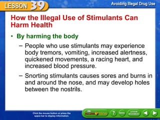 How the Illegal Use of Stimulants Can Harm Health  By harming the body People who use stimulants may experience body tremors, vomiting, increased alertness, quickened movements, a racing heart, and increased blood pressure.  Snorting stimulants causes sores and burns in and around the nose, and may develop holes between the nostrils. 