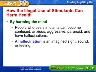 How the Illegal Use of Stimulants Can Harm Health  By harming the mind People who use stimulants can become confused, anxious, aggressive, paranoid, and have hallucinations.  A  hallucination  is an imagined sight, sound,  or feeling. 