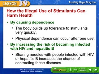 How the Illegal Use of Stimulants Can Harm Health  By causing dependence The body builds up tolerance to stimulants  very quickly.  Physical dependence can occur after one use. By increasing the risk of becoming infected with HIV and hepatitis B  Sharing needles with people infected with HIV or hepatitis B increases the chance of contracting these diseases. 