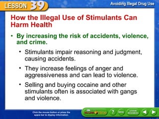 How the Illegal Use of Stimulants Can Harm Health  By increasing the risk of accidents, violence, and crime. Stimulants impair reasoning and judgment, causing accidents.  They increase feelings of anger and aggressiveness and can lead to violence.  Selling and buying cocaine and other  stimulants often is associated with gangs  and violence.  