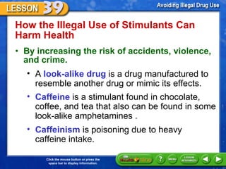 How the Illegal Use of Stimulants Can Harm Health  By increasing the risk of accidents, violence, and crime. A  look-alike drug  is a drug manufactured to resemble another drug or mimic its effects. Caffeine  is a stimulant found in chocolate, coffee, and tea that also can be found in some look-alike amphetamines .  Caffeinism  is poisoning due to heavy  caffeine intake.  