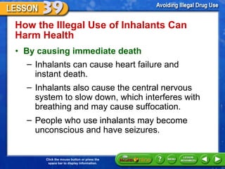 How the Illegal Use of Inhalants Can Harm Health  By causing immediate death Inhalants can cause heart failure and  instant death.  Inhalants also cause the central nervous system to slow down, which interferes with breathing and may cause suffocation.  People who use inhalants may become unconscious and have seizures.  
