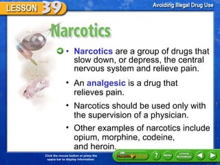 Narcotics Narcotics  are a group of drugs that slow down, or depress, the central nervous system and relieve pain. An  analgesic  is a drug that  relieves pain.  Narcotics should be used only with the supervision of a physician. Other examples of narcotics include opium, morphine, codeine,  and heroin. 