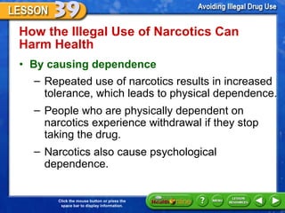 How the Illegal Use of Narcotics Can  Harm Health  By causing dependence Repeated use of narcotics results in increased tolerance, which leads to physical dependence.  People who are physically dependent on narcotics experience withdrawal if they stop taking the drug.  Narcotics also cause psychological dependence.  